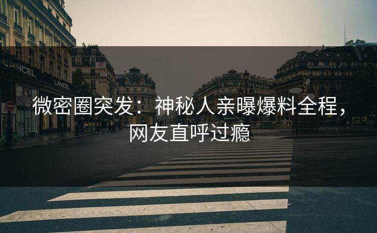 微密圈突发：神秘人亲曝爆料全程，网友直呼过瘾