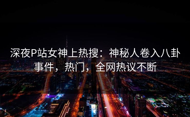 深夜P站女神上热搜：神秘人卷入八卦事件，热门，全网热议不断