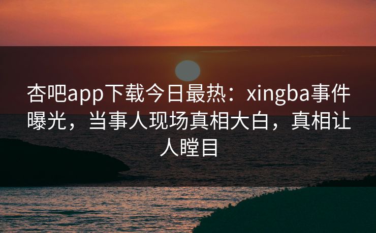 杏吧app下载今日最热：xingba事件曝光，当事人现场真相大白，真相让人瞠目