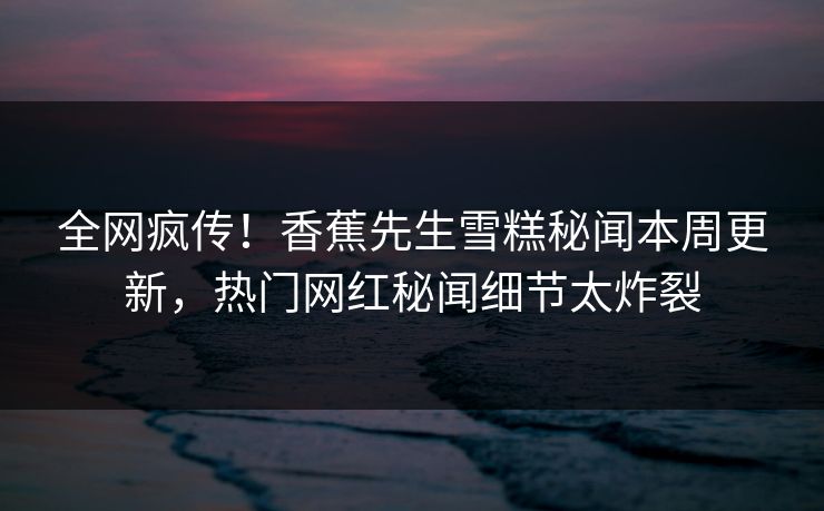 全网疯传！香蕉先生雪糕秘闻本周更新，热门网红秘闻细节太炸裂