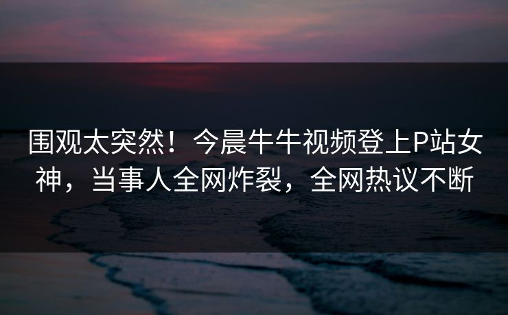 围观太突然！今晨牛牛视频登上P站女神，当事人全网炸裂，全网热议不断