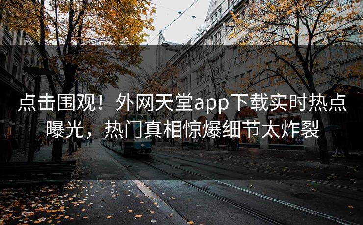 点击围观！外网天堂app下载实时热点曝光，热门真相惊爆细节太炸裂