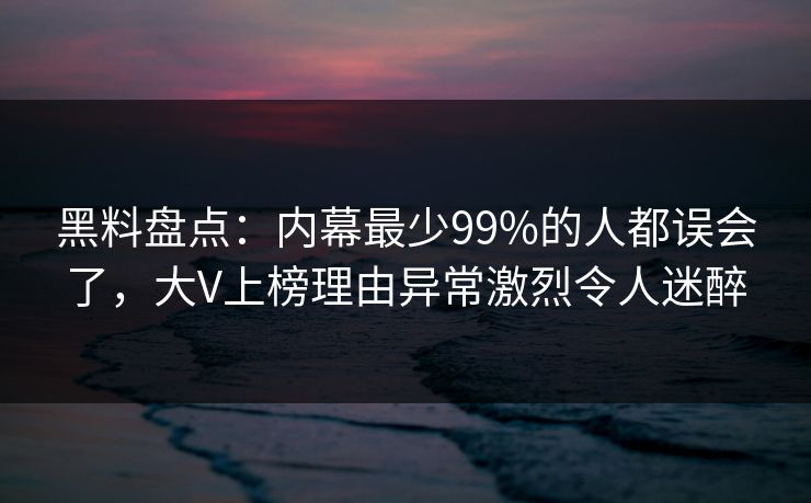 黑料盘点：内幕最少99%的人都误会了，大V上榜理由异常激烈令人迷醉