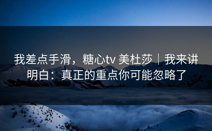 我差点手滑，糖心tv 美杜莎｜我来讲明白：真正的重点你可能忽略了