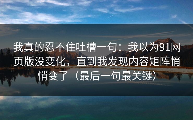 我真的忍不住吐槽一句：我以为91网页版没变化，直到我发现内容矩阵悄悄变了（最后一句最关键）
