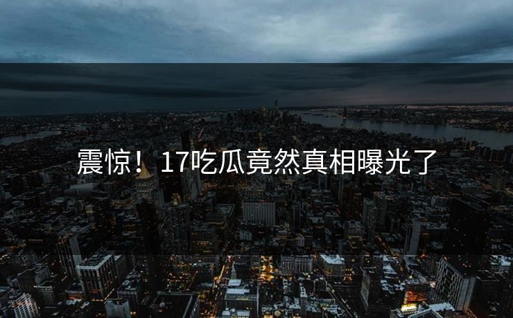 震惊！17吃瓜竟然真相曝光了
