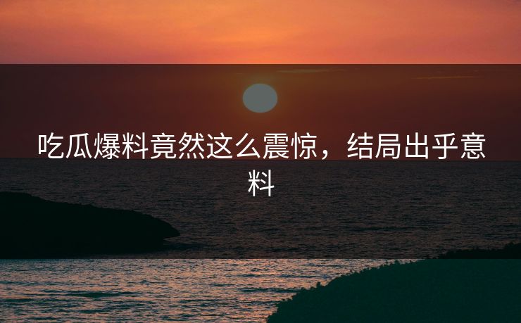 吃瓜爆料竟然这么震惊，结局出乎意料