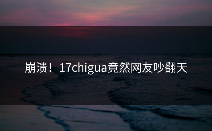 崩溃！17chigua竟然网友吵翻天