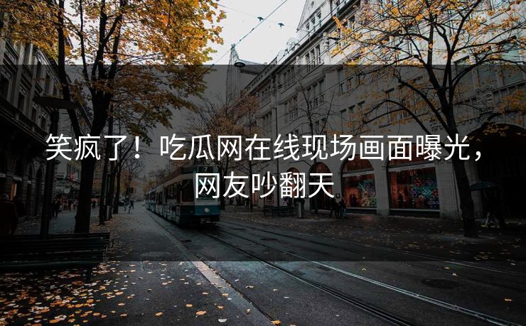 笑疯了！吃瓜网在线现场画面曝光，网友吵翻天
