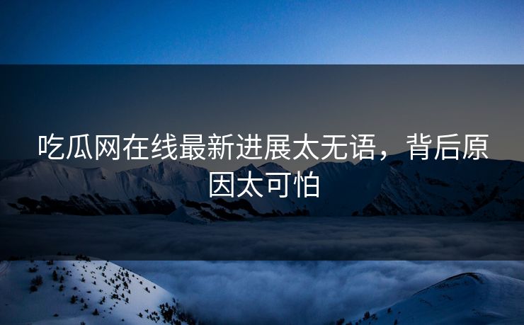 吃瓜网在线最新进展太无语，背后原因太可怕