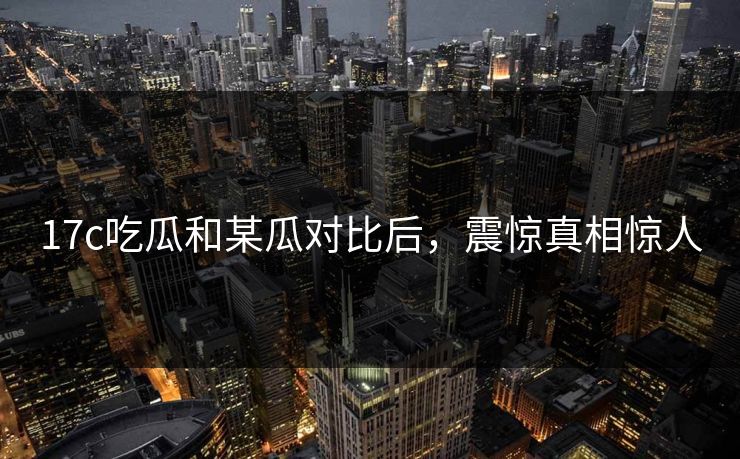 17c吃瓜和某瓜对比后，震惊真相惊人