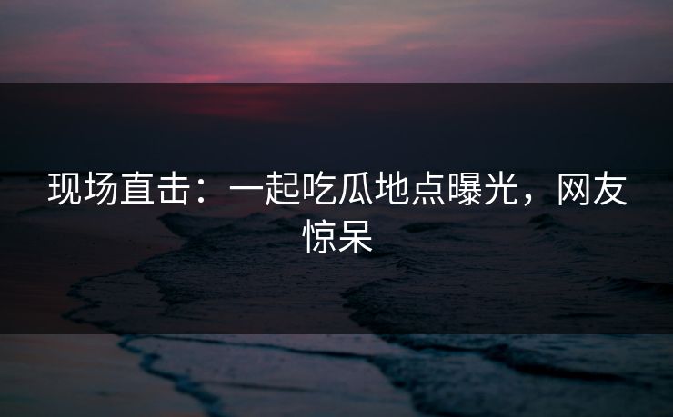 现场直击：一起吃瓜地点曝光，网友惊呆