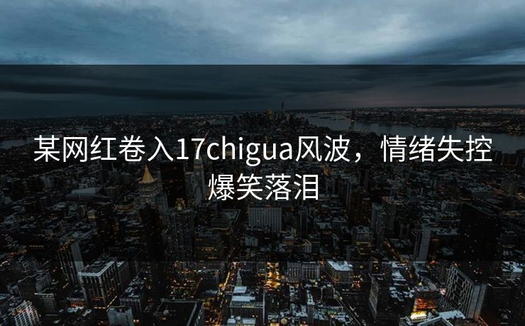 某网红卷入17chigua风波，情绪失控爆笑落泪