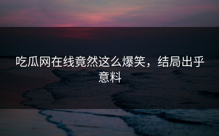 吃瓜网在线竟然这么爆笑，结局出乎意料
