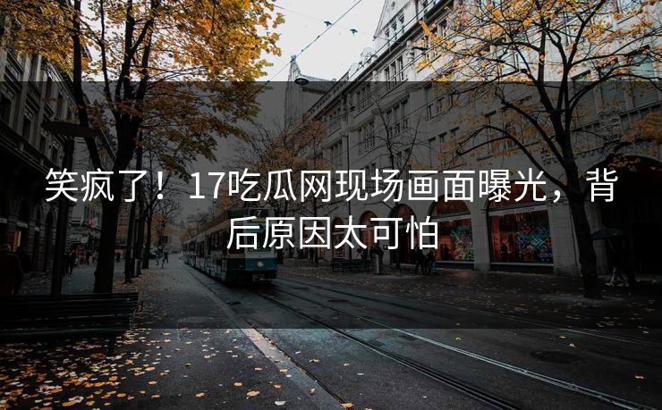 笑疯了！17吃瓜网现场画面曝光，背后原因太可怕