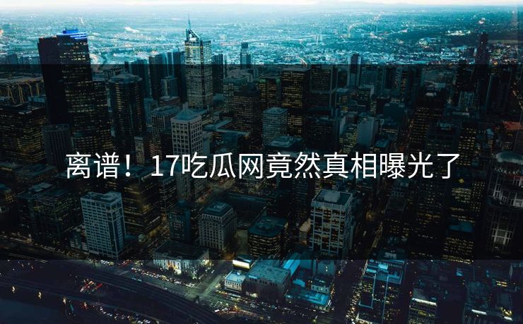 离谱！17吃瓜网竟然真相曝光了