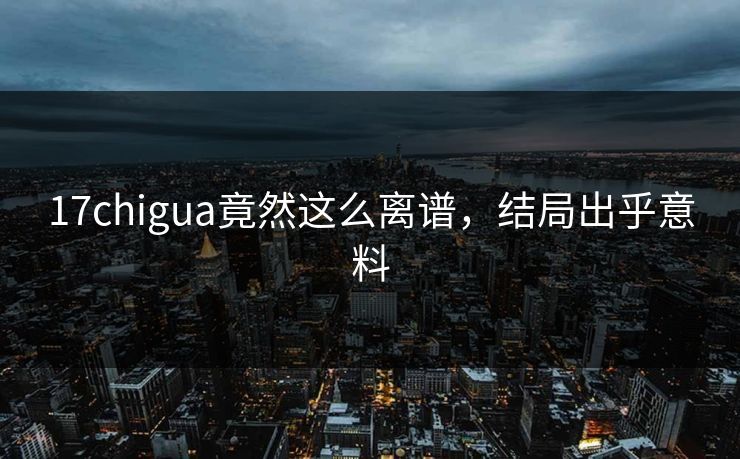 17chigua竟然这么离谱，结局出乎意料