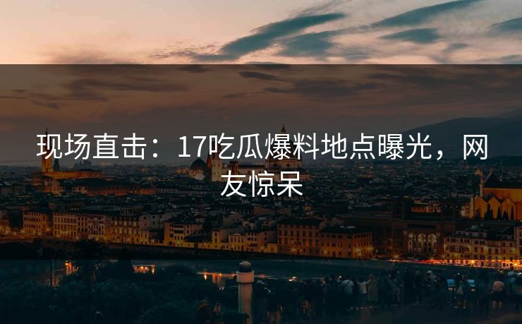 现场直击：17吃瓜爆料地点曝光，网友惊呆