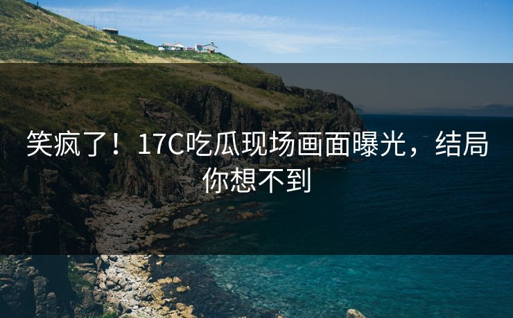 笑疯了！17C吃瓜现场画面曝光，结局你想不到