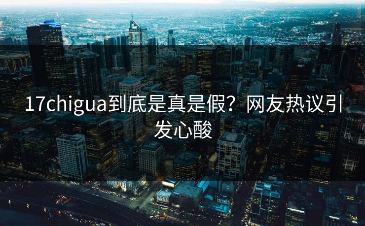 17chigua到底是真是假？网友热议引发心酸