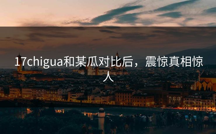 17chigua和某瓜对比后，震惊真相惊人