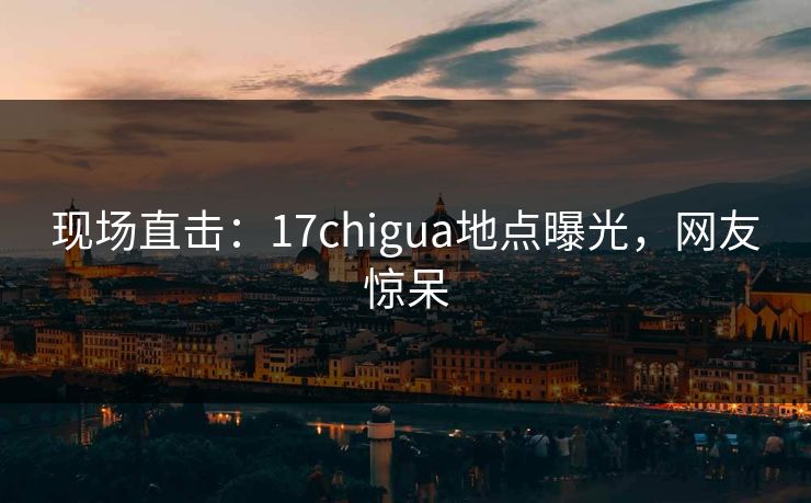 现场直击：17chigua地点曝光，网友惊呆