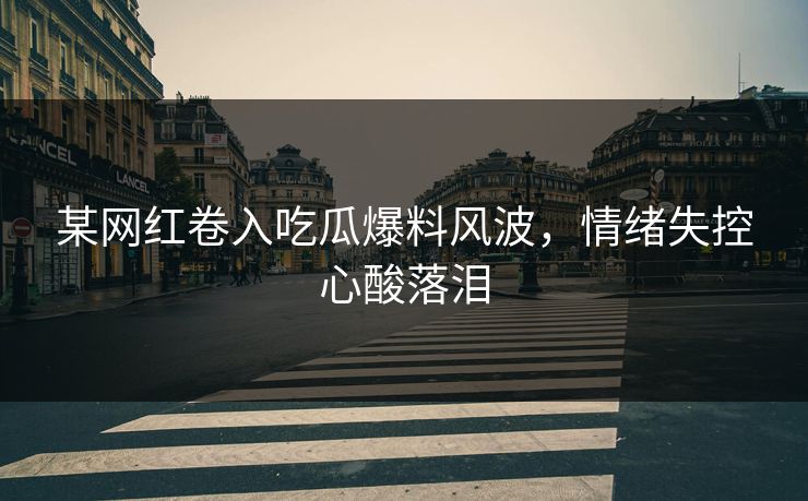 某网红卷入吃瓜爆料风波，情绪失控心酸落泪
