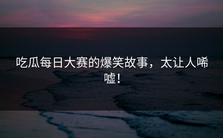吃瓜每日大赛的爆笑故事，太让人唏嘘！