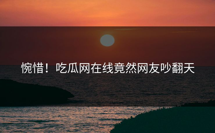 惋惜！吃瓜网在线竟然网友吵翻天