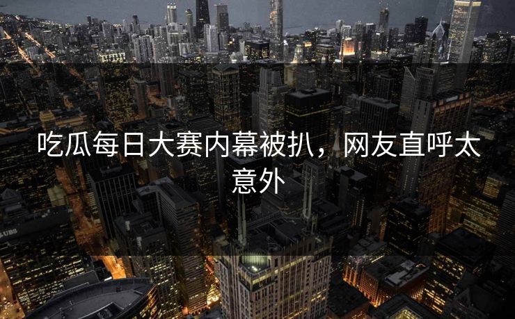 吃瓜每日大赛内幕被扒，网友直呼太意外