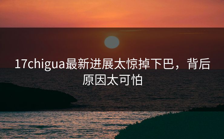 17chigua最新进展太惊掉下巴，背后原因太可怕