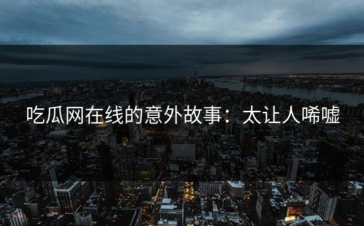 吃瓜网在线的意外故事：太让人唏嘘