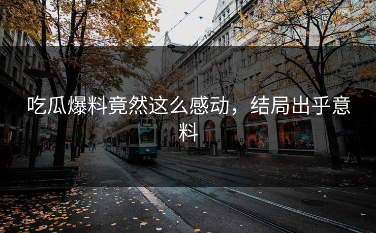 吃瓜爆料竟然这么感动，结局出乎意料
