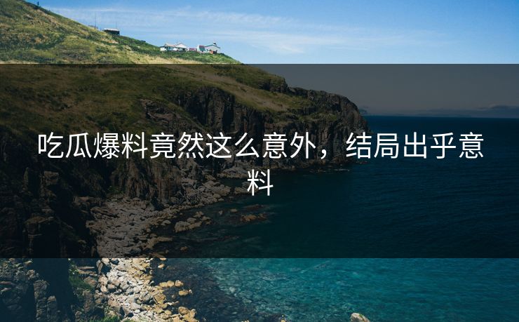 吃瓜爆料竟然这么意外，结局出乎意料