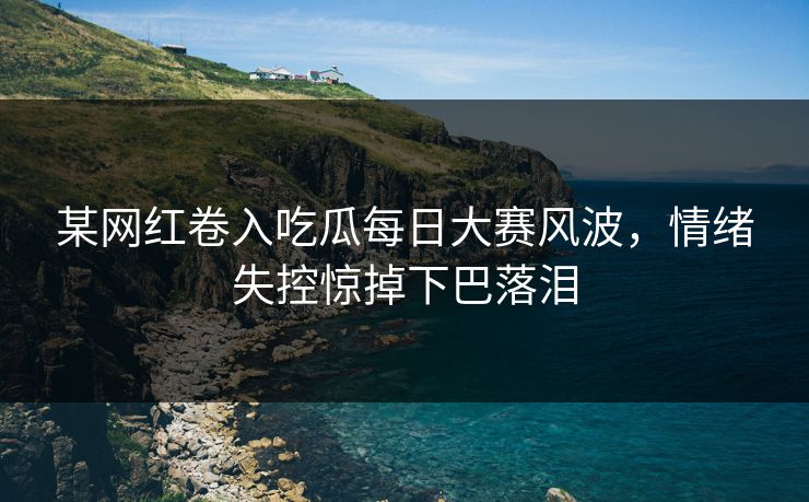 某网红卷入吃瓜每日大赛风波，情绪失控惊掉下巴落泪