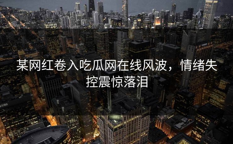 某网红卷入吃瓜网在线风波，情绪失控震惊落泪