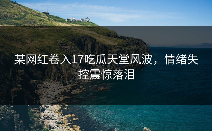 某网红卷入17吃瓜天堂风波，情绪失控震惊落泪