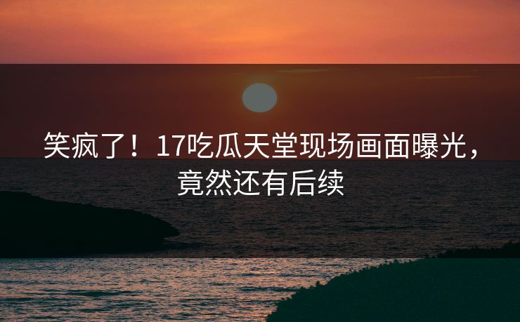 笑疯了！17吃瓜天堂现场画面曝光，竟然还有后续
