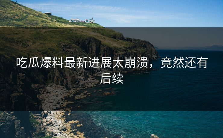 吃瓜爆料最新进展太崩溃，竟然还有后续