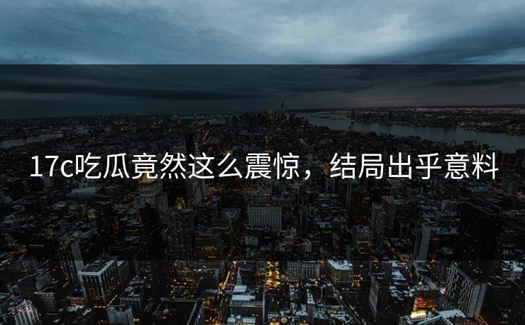 17c吃瓜竟然这么震惊，结局出乎意料