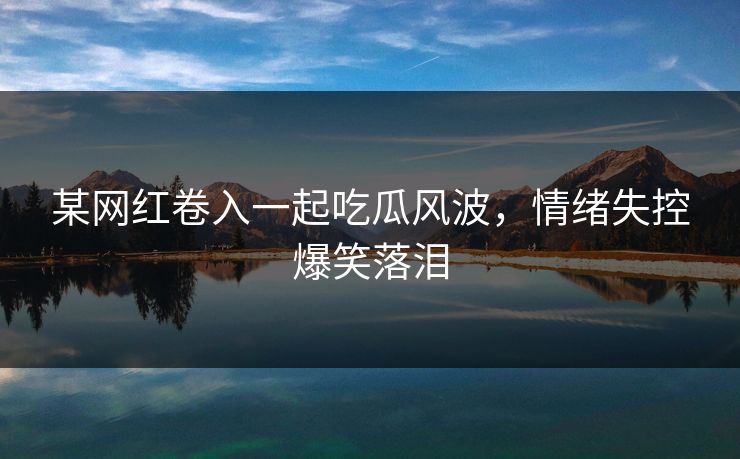 某网红卷入一起吃瓜风波，情绪失控爆笑落泪