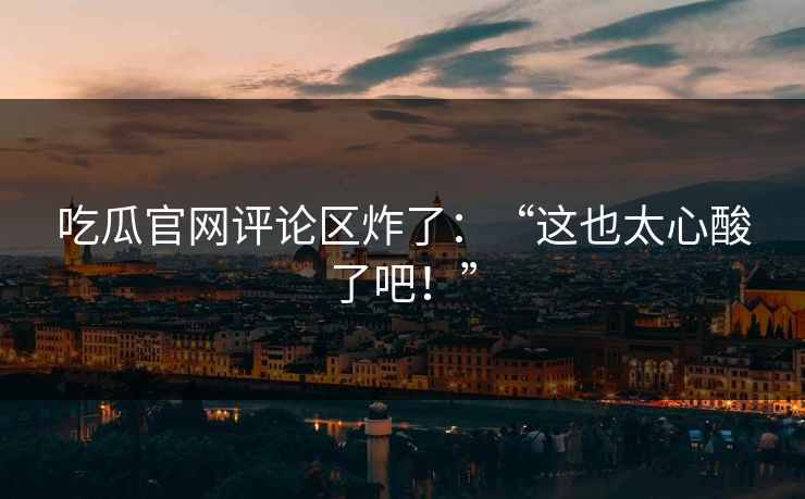 吃瓜官网评论区炸了：“这也太心酸了吧！”