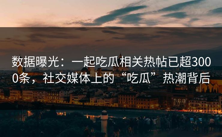数据曝光：一起吃瓜相关热帖已超3000条，社交媒体上的“吃瓜”热潮背后