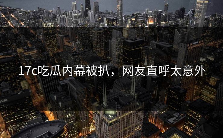17c吃瓜内幕被扒，网友直呼太意外