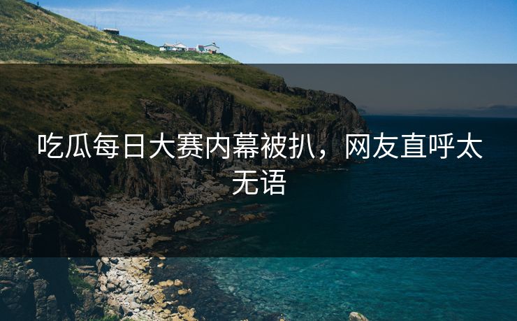 吃瓜每日大赛内幕被扒，网友直呼太无语