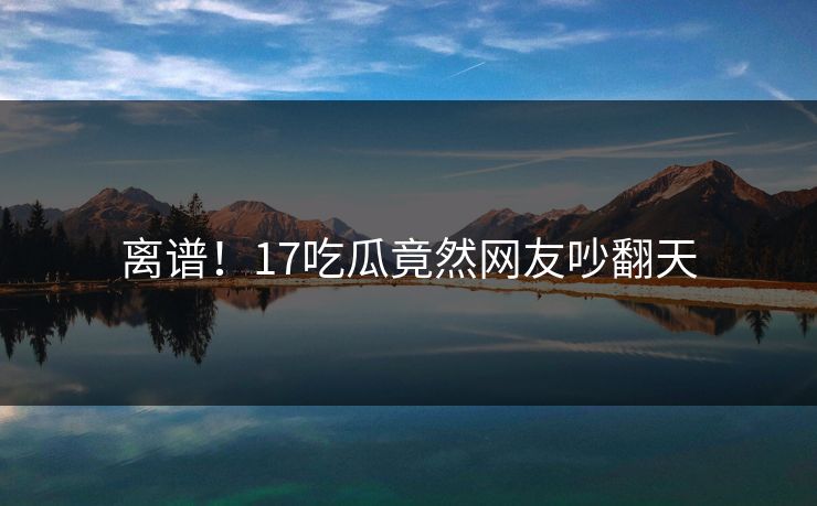 离谱！17吃瓜竟然网友吵翻天