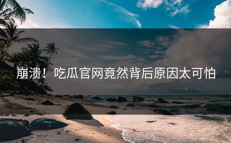 崩溃！吃瓜官网竟然背后原因太可怕