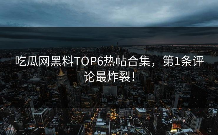 吃瓜网黑料TOP6热帖合集，第1条评论最炸裂！