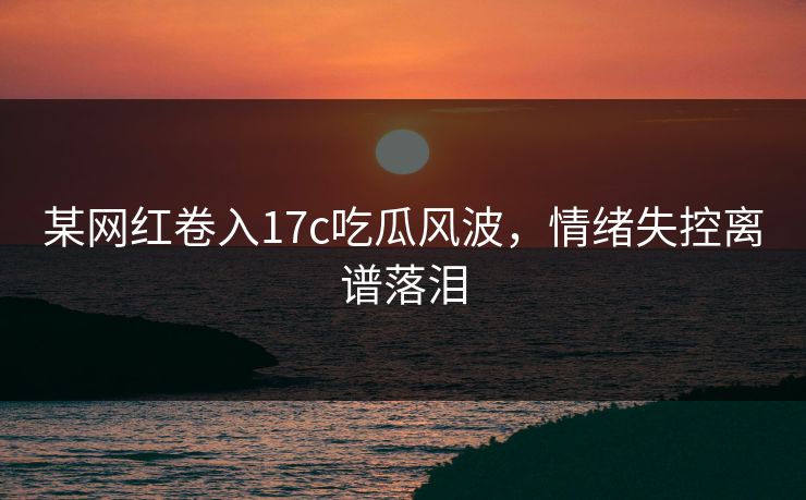 某网红卷入17c吃瓜风波，情绪失控离谱落泪
