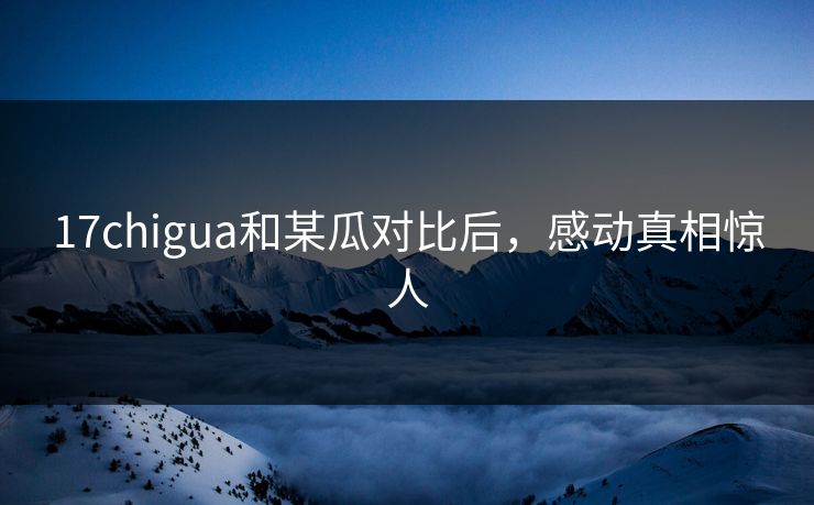 17chigua和某瓜对比后，感动真相惊人